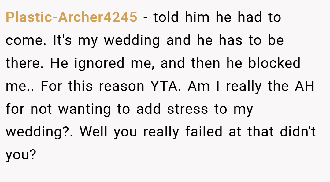 Plastic-Archer4245 − told him he had to come. It's my wedding and he has to be there. He ignored me, and then he blocked me.. For this reason YTA. Am I really the AH for not wanting to add stress to my wedding?. Well you really failed at that didn't you?
