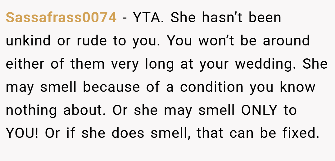 Sassafrass0074 − YTA. She hasn’t been unkind or rude to you. You won’t be around either of them very long at your wedding. She may smell because of a condition you know nothing about. Or she may smell ONLY to YOU! Or if she does smell, that can be fixed.