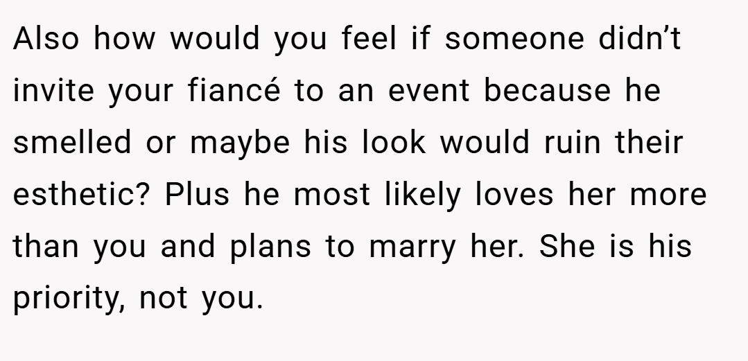 Also how would you feel if someone didn’t invite your fiancé to an event because he smelled or maybe his look would ruin their esthetic? Plus he most likely loves her more than you and plans to marry her. She is his priority, not you.