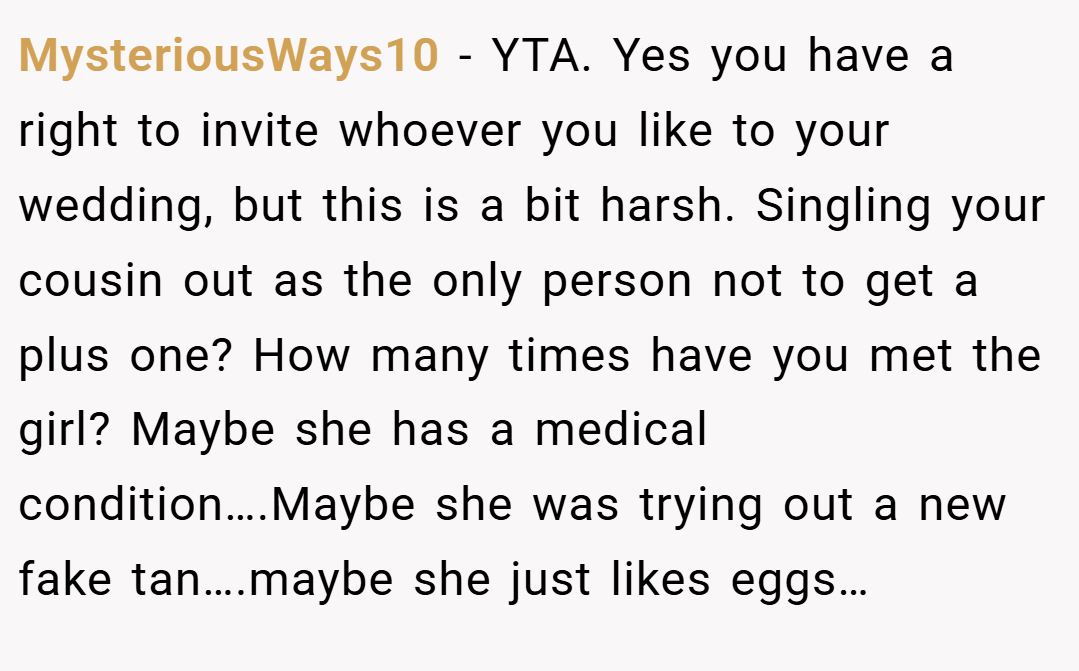 MysteriousWays10 − YTA. Yes you have a right to invite whoever you like to your wedding, but this is a bit harsh. Singling your cousin out as the only person not to get a plus one? How many times have you met the girl? Maybe she has a medical condition….Maybe she was trying out a new fake tan….maybe she just likes eggs…