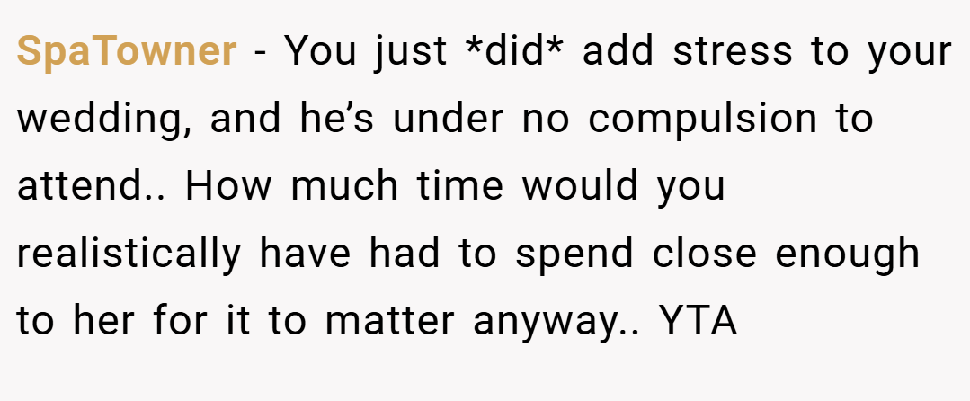 SpaTowner − You just *did* add stress to your wedding, and he’s under no compulsion to attend.. How much time would you realistically have had to spend close enough to her for it to matter anyway.. YTA