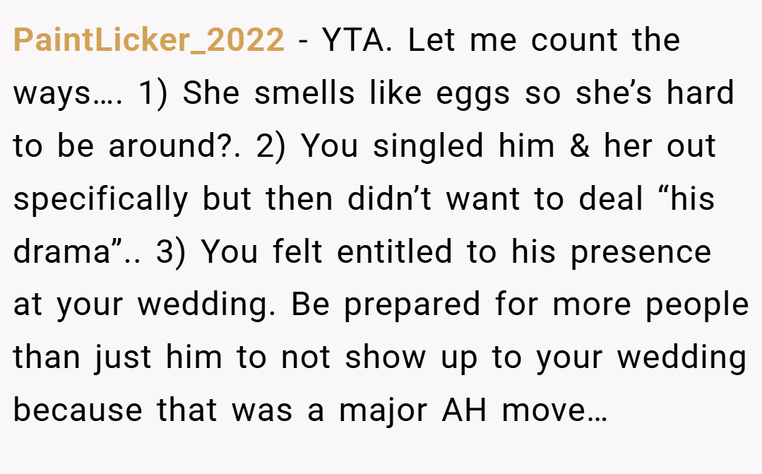 PaintLicker_2022 − YTA. Let me count the ways…. 1) She smells like eggs so she’s hard to be around?. 2) You singled him & her out specifically but then didn’t want to deal “his drama”.. 3) You felt entitled to his presence at your wedding. Be prepared for more people than just him to not show up to your wedding because that was a major AH move…