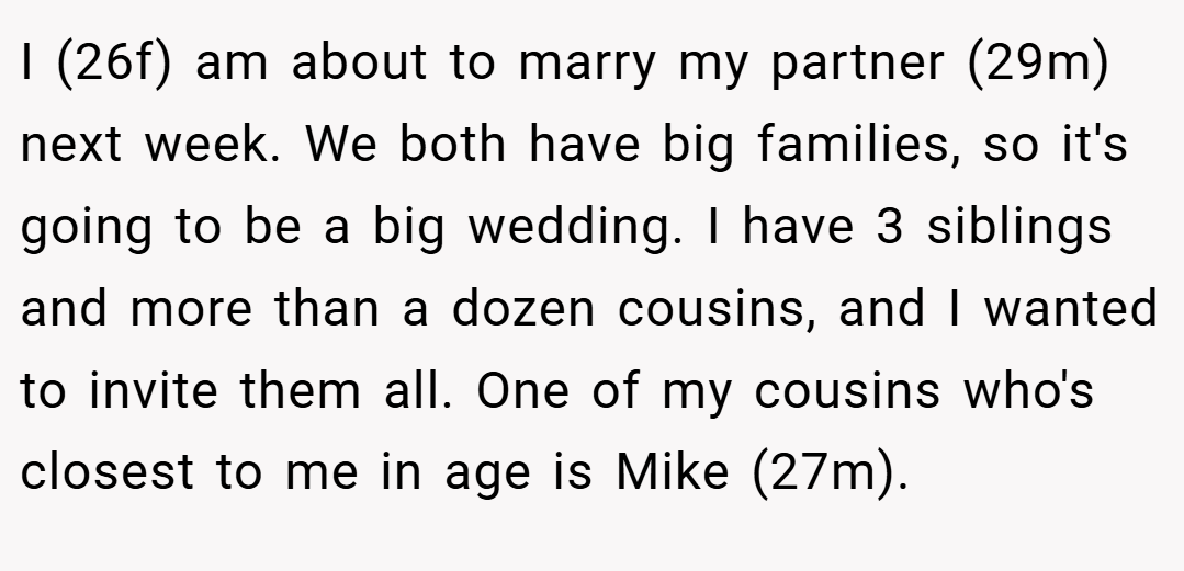 I (26f) am about to marry my partner (29m) next week. We both have big families, so it's going to be a big wedding. I have 3 siblings and more than a dozen cousins, and I wanted to invite them all. One of my cousins who's closest to me in age is Mike (27m).
