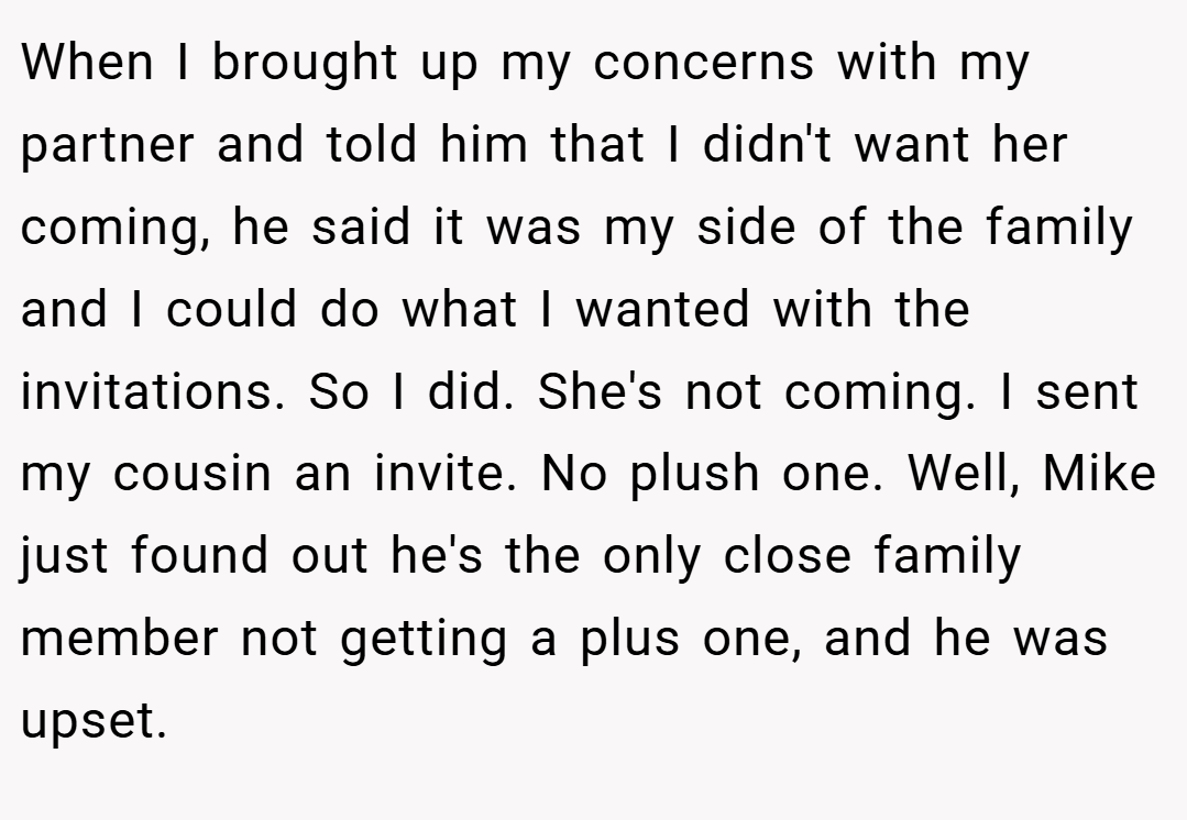 When I brought up my concerns with my partner and told him that I didn't want her coming, he said it was my side of the family and I could do what I wanted with the invitations. So I did. She's not coming. I sent my cousin an invite. No plush one. Well, Mike just found out he's the only close family member not getting a plus one, and he was upset.