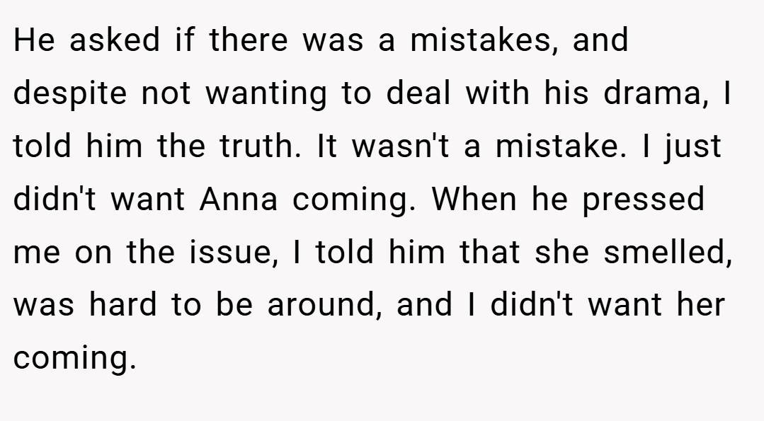 He asked if there was a mistakes, and despite not wanting to deal with his drama, I told him the truth. It wasn't a mistake. I just didn't want Anna coming. When he pressed me on the issue, I told him that she smelled, was hard to be around, and I didn't want her coming.