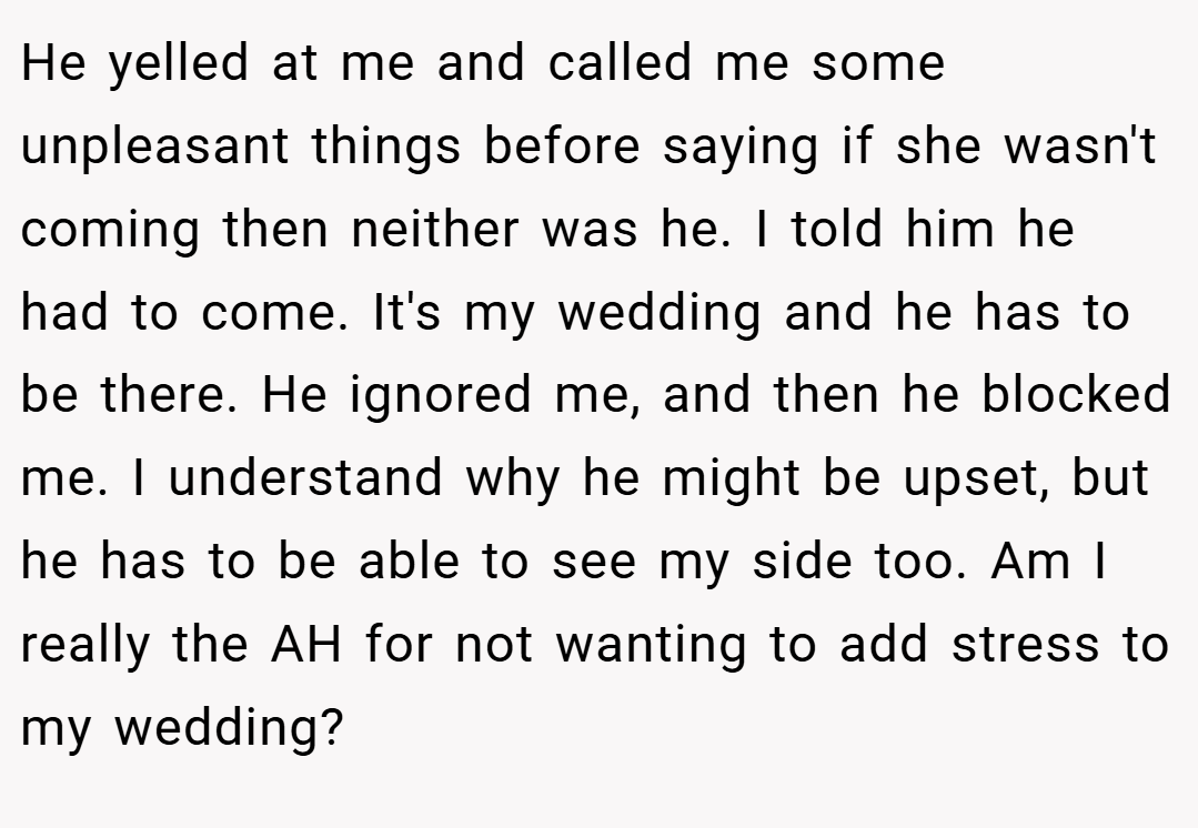 He yelled at me and called me some unpleasant things before saying if she wasn't coming then neither was he. I told him he had to come. It's my wedding and he has to be there. He ignored me, and then he blocked me. I understand why he might be upset, but he has to be able to see my side too. Am I really the AH for not wanting to add stress to my wedding?
