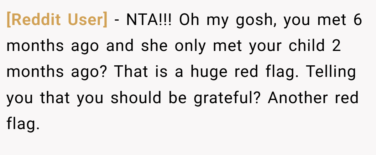 [Reddit User] − NTA!!! Oh my gosh, you met 6 months ago and she only met your child 2 months ago? That is a huge red flag. Telling you that you should be grateful? Another red flag.