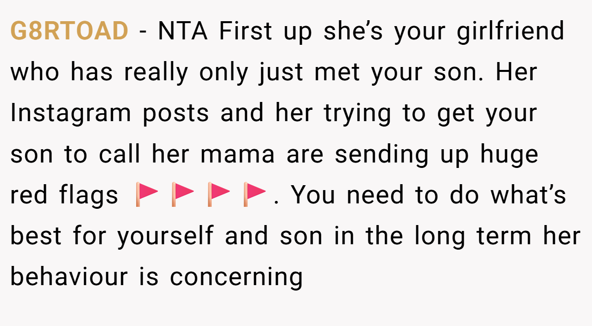 G8RTOAD − NTA First up she’s your girlfriend who has really only just met your son. Her Instagram posts and her trying to get your son to call her mama are sending up huge red flags 🚩🚩🚩🚩. You need to do what’s best for yourself and son in the long term her behaviour is concerning