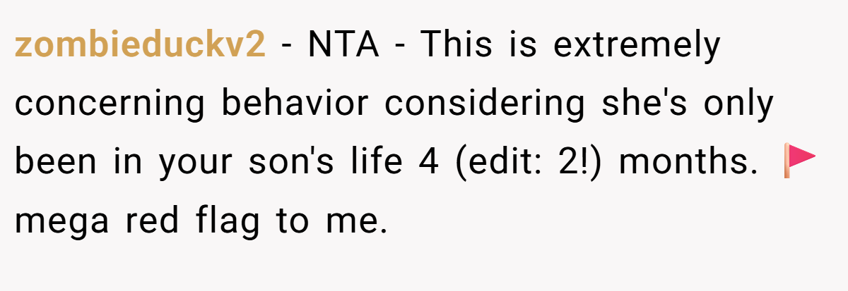 zombieduckv2 − NTA - This is extremely concerning behavior considering she's only been in your son's life 4 (edit: 2!) months. 🚩 mega red flag to me.