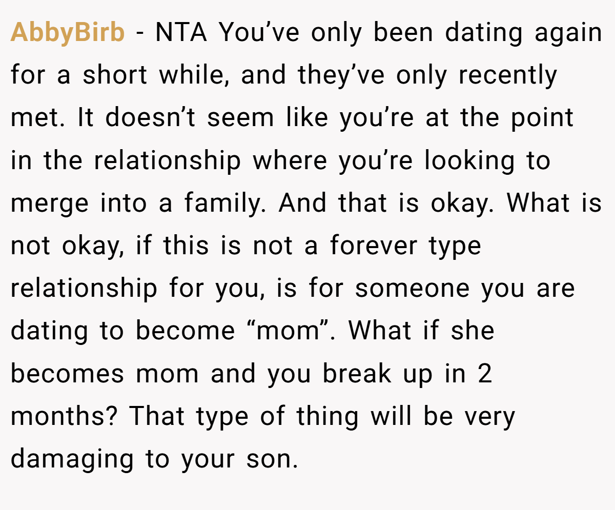AbbyBirb − NTA You’ve only been dating again for a short while, and they’ve only recently met. It doesn’t seem like you’re at the point in the relationship where you’re looking to merge into a family. And that is okay. What is not okay, if this is not a forever type relationship for you, is for someone you are dating to become “mom”. What if she becomes mom and you break up in 2 months? That type of thing will be very damaging to your son.