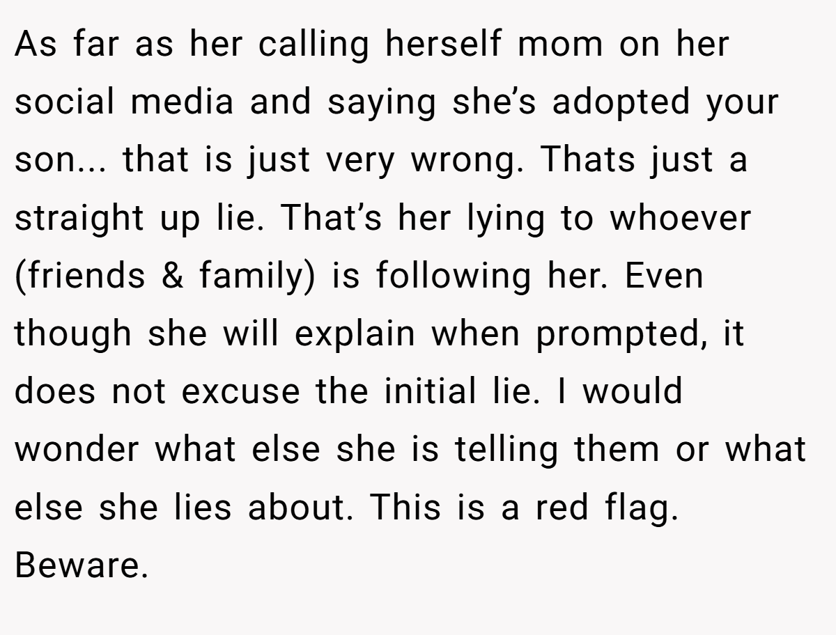 As far as her calling herself mom on her social media and saying she’s adopted your son... that is just very wrong. Thats just a straight up lie. That’s her lying to whoever (friends & family) is following her. Even though she will explain when prompted, it does not excuse the initial lie. I would wonder what else she is telling them or what else she lies about. This is a red flag. Beware.