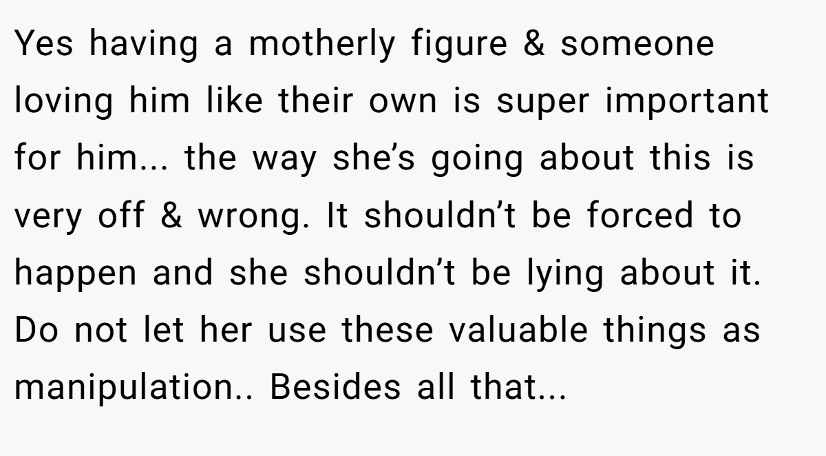 Yes having a motherly figure & someone loving him like their own is super important for him... the way she’s going about this is very off & wrong. It shouldn’t be forced to happen and she shouldn’t be lying about it. Do not let her use these valuable things as manipulation.. Besides all that...
