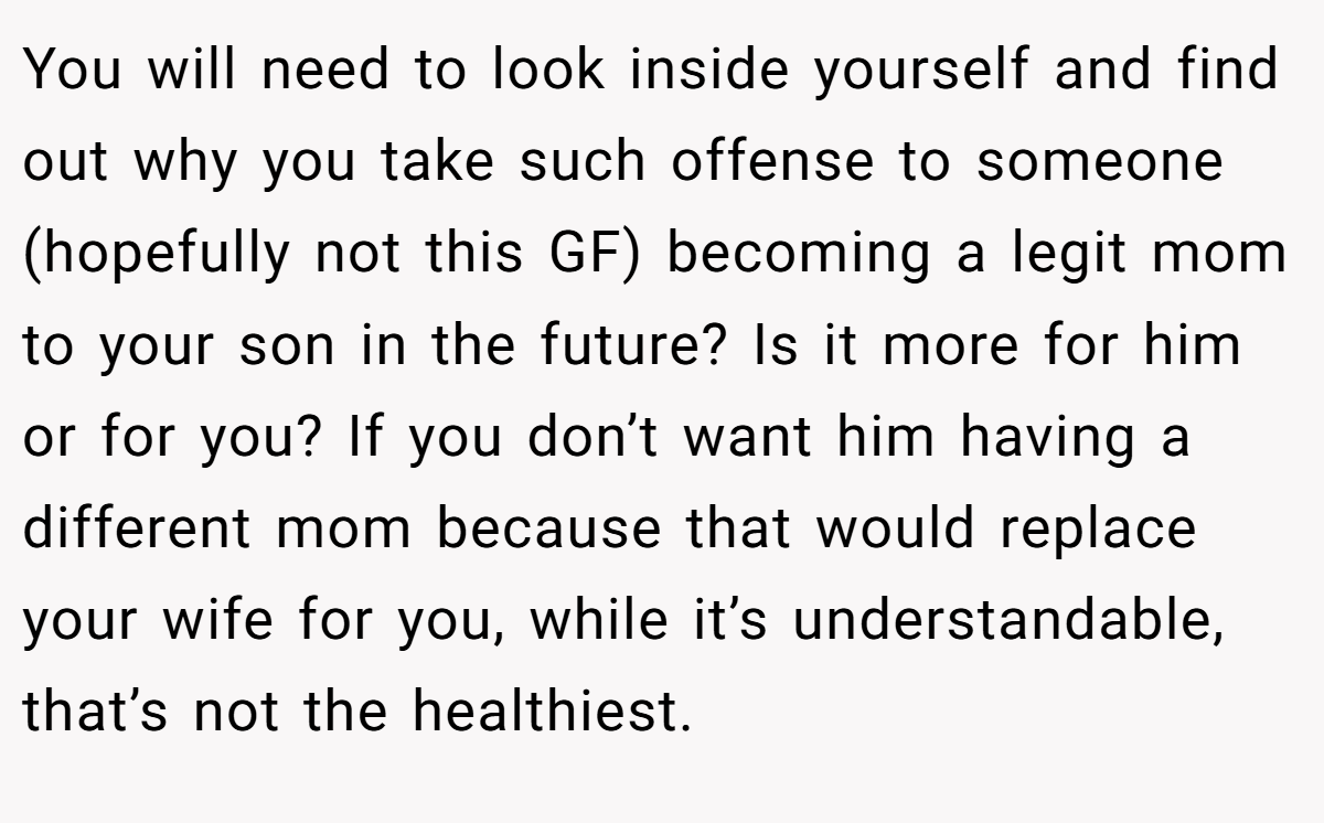 You will need to look inside yourself and find out why you take such offense to someone (hopefully not this GF) becoming a legit mom to your son in the future? Is it more for him or for you? If you don’t want him having a different mom because that would replace your wife for you, while it’s understandable, that’s not the healthiest.