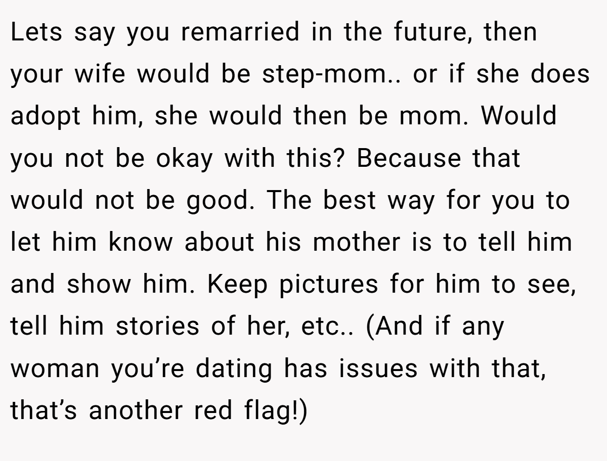 Lets say you remarried in the future, then your wife would be step-mom.. or if she does adopt him, she would then be mom. Would you not be okay with this? Because that would not be good. The best way for you to let him know about his mother is to tell him and show him. Keep pictures for him to see, tell him stories of her, etc.. (And if any woman you’re dating has issues with that, that’s another red flag!)