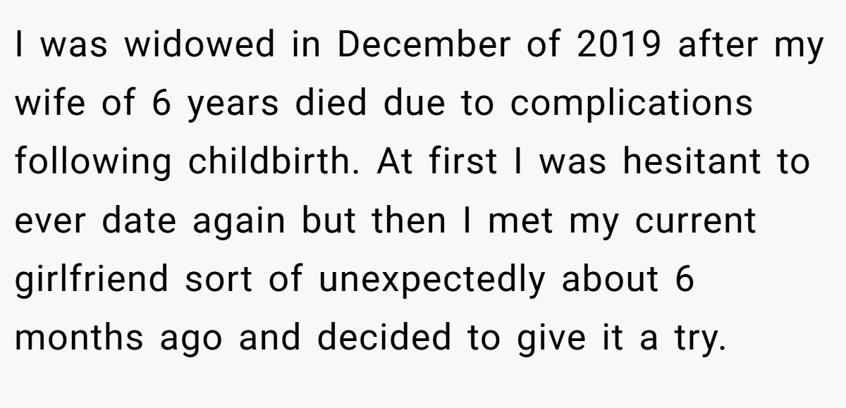 I was widowed in December of 2019 after my wife of 6 years died due to complications following childbirth. At first I was hesitant to ever date again but then I met my current girlfriend sort of unexpectedly about 6 months ago and decided to give it a try.