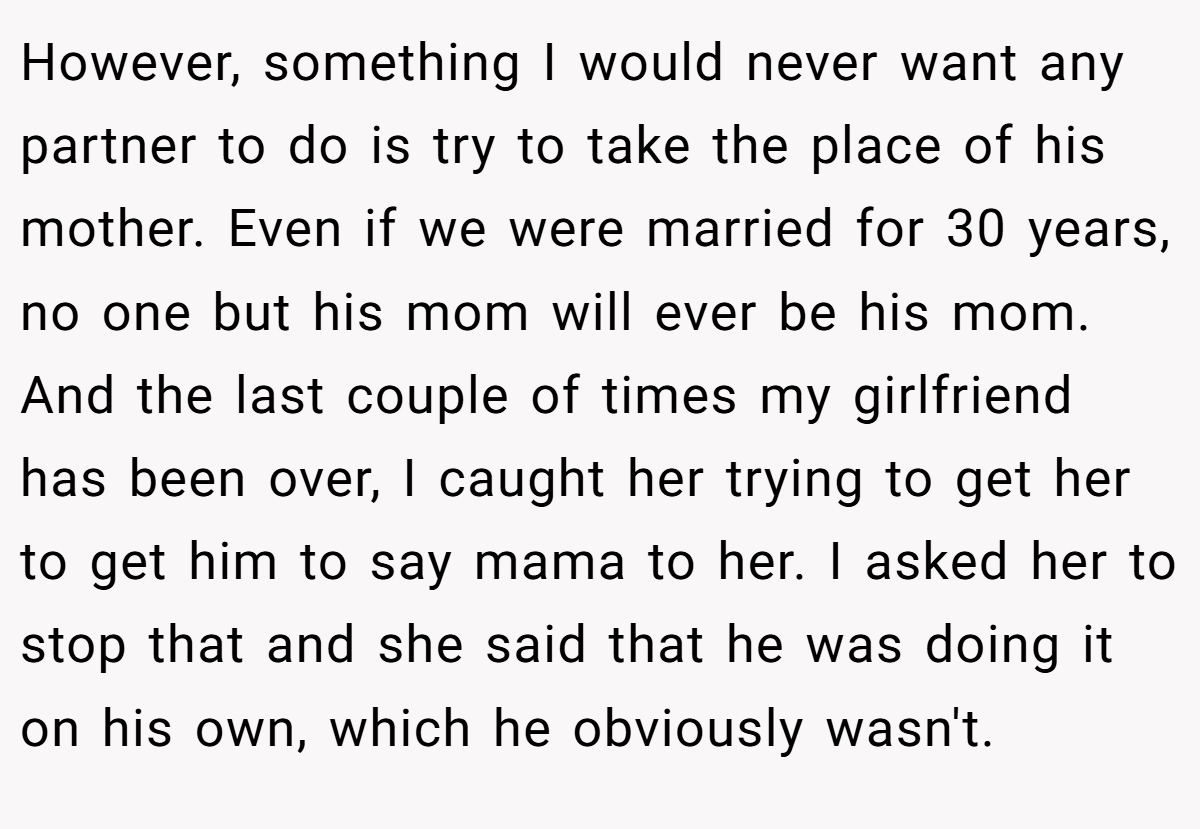 However, something I would never want any partner to do is try to take the place of his mother. Even if we were married for 30 years, no one but his mom will ever be his mom. And the last couple of times my girlfriend has been over, I caught her trying to get her to get him to say mama to her. I asked her to stop that and she said that he was doing it on his own, which he obviously wasn't.