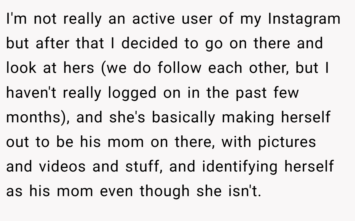 I'm not really an active user of my Instagram but after that I decided to go on there and look at hers (we do follow each other, but I haven't really logged on in the past few months), and she's basically making herself out to be his mom on there, with pictures and videos and stuff, and identifying herself as his mom even though she isn't.