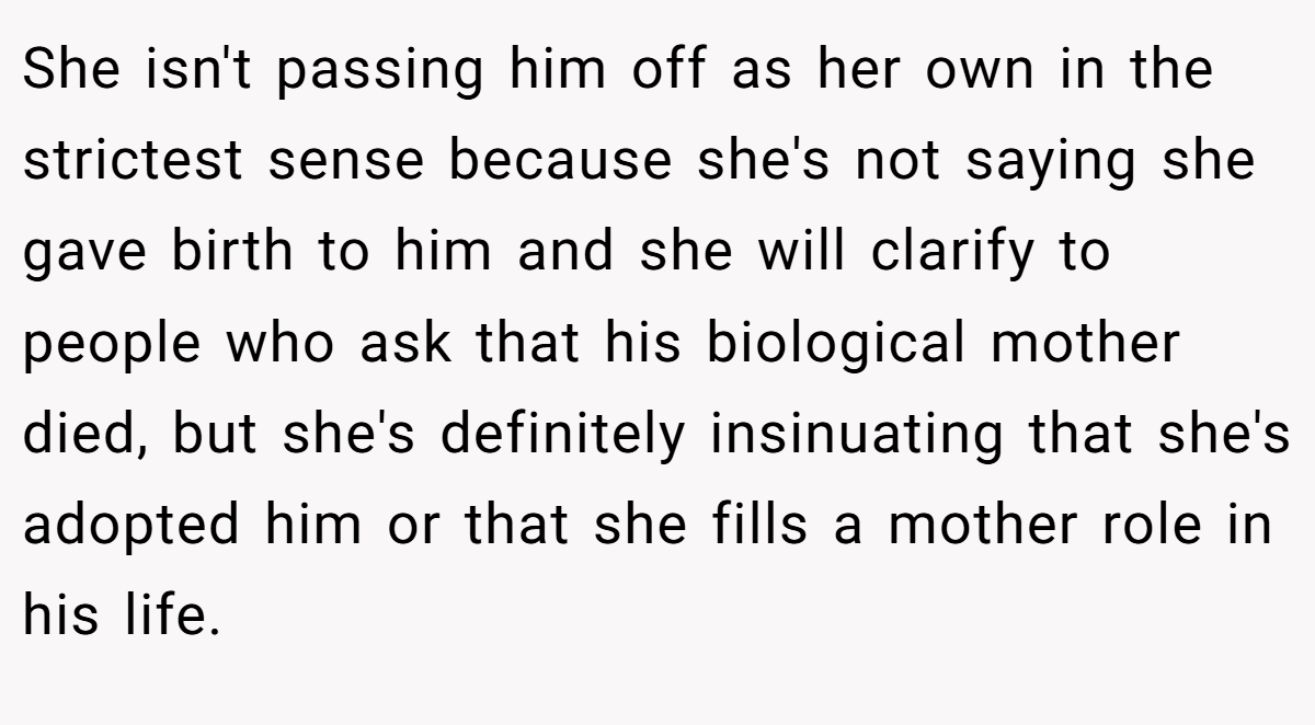 She isn't passing him off as her own in the strictest sense because she's not saying she gave birth to him and she will clarify to people who ask that his biological mother died, but she's definitely insinuating that she's adopted him or that she fills a mother role in his life.