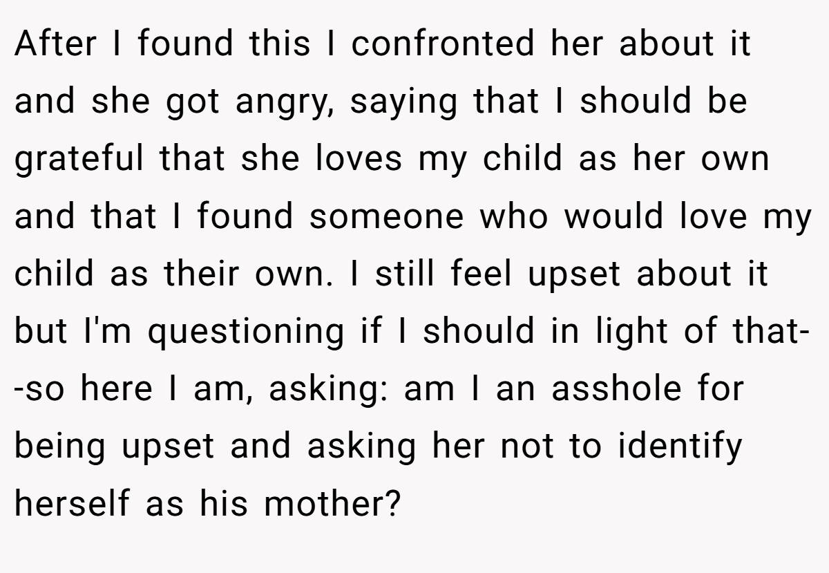 After I found this I confronted her about it and she got angry, saying that I should be grateful that she loves my child as her own and that I found someone who would love my child as their own. I still feel upset about it but I'm questioning if I should in light of that--so here I am, asking: am I an asshole for being upset and asking her not to identify herself as his mother?
