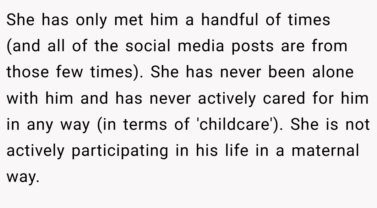 She has only met him a handful of times (and all of the social media posts are from those few times). She has never been alone with him and has never actively cared for him in any way (in terms of 'childcare'). She is not actively participating in his life in a maternal way.