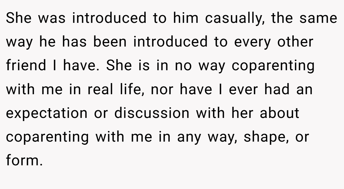 She was introduced to him casually, the same way he has been introduced to every other friend I have. She is in no way coparenting with me in real life, nor have I ever had an expectation or discussion with her about coparenting with me in any way, shape, or form.