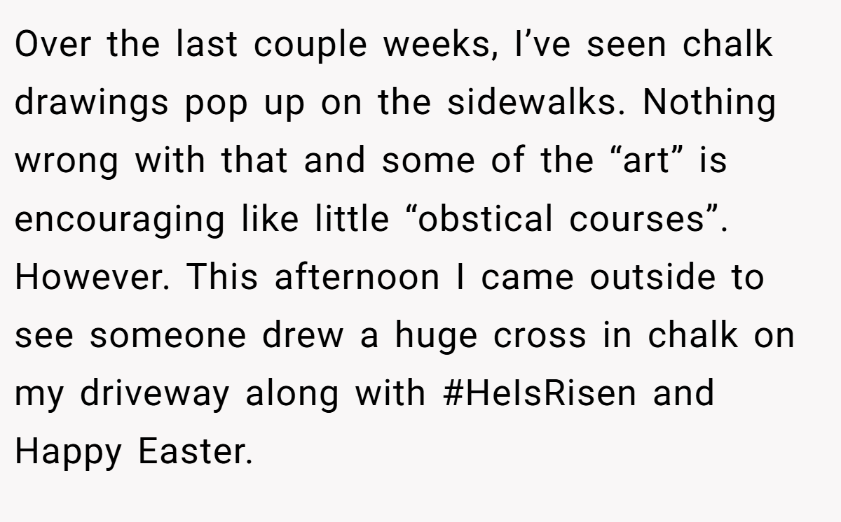 Over the last couple weeks, I’ve seen chalk drawings pop up on the sidewalks. Nothing wrong with that and some of the “art” is encouraging like little “obstical courses”. However. This afternoon I came outside to see someone drew a huge cross in chalk on my driveway along with #HeIsRisen and Happy Easter.