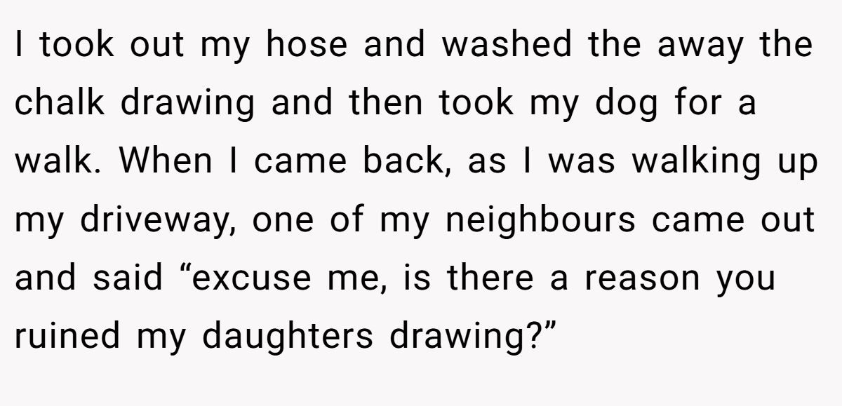 I took out my hose and washed the away the chalk drawing and then took my dog for a walk. When I came back, as I was walking up my driveway, one of my neighbours came out and said “excuse me, is there a reason you ruined my daughters drawing?”