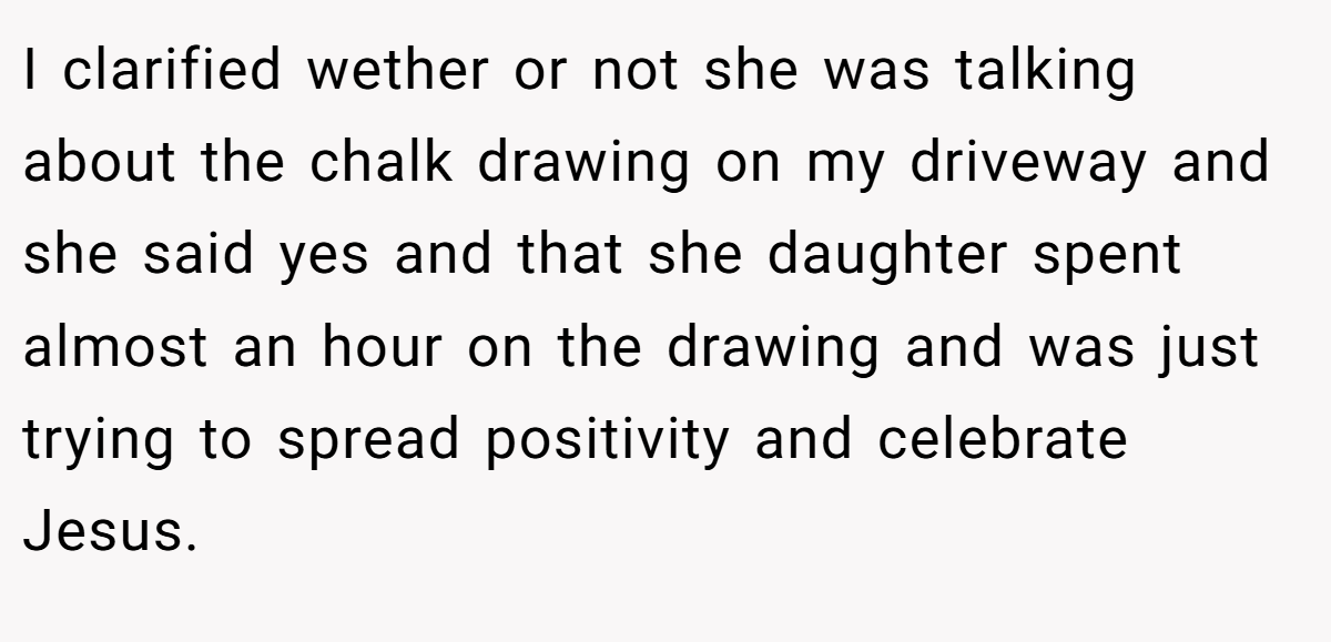 I clarified wether or not she was talking about the chalk drawing on my driveway and she said yes and that she daughter spent almost an hour on the drawing and was just trying to spread positivity and celebrate Jesus.