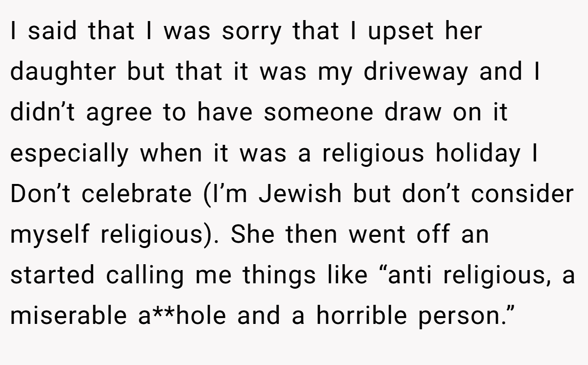I said that I was sorry that I upset her daughter but that it was my driveway and I didn’t agree to have someone draw on it especially when it was a religious holiday I Don’t celebrate (I’m Jewish but don’t consider myself religious). She then went off an started calling me things like “anti religious, a miserable a**hole and a horrible person.”