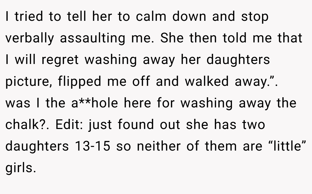 I tried to tell her to calm down and stop verbally assaulting me. She then told me that I will regret washing away her daughters picture, flipped me off and walked away.”. was I the a**hole here for washing away the chalk?. Edit: just found out she has two daughters 13-15 so neither of them are “little” girls.