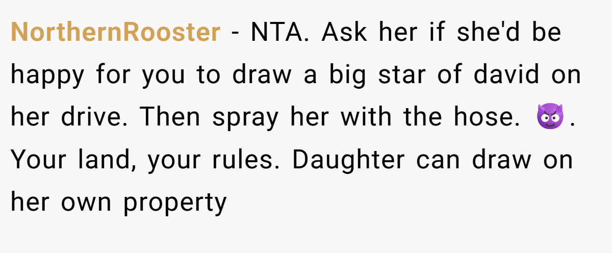 NorthernRooster − NTA. Ask her if she'd be happy for you to draw a big star of david on her drive. Then spray her with the hose. 😈. Your land, your rules. Daughter can draw on her own property