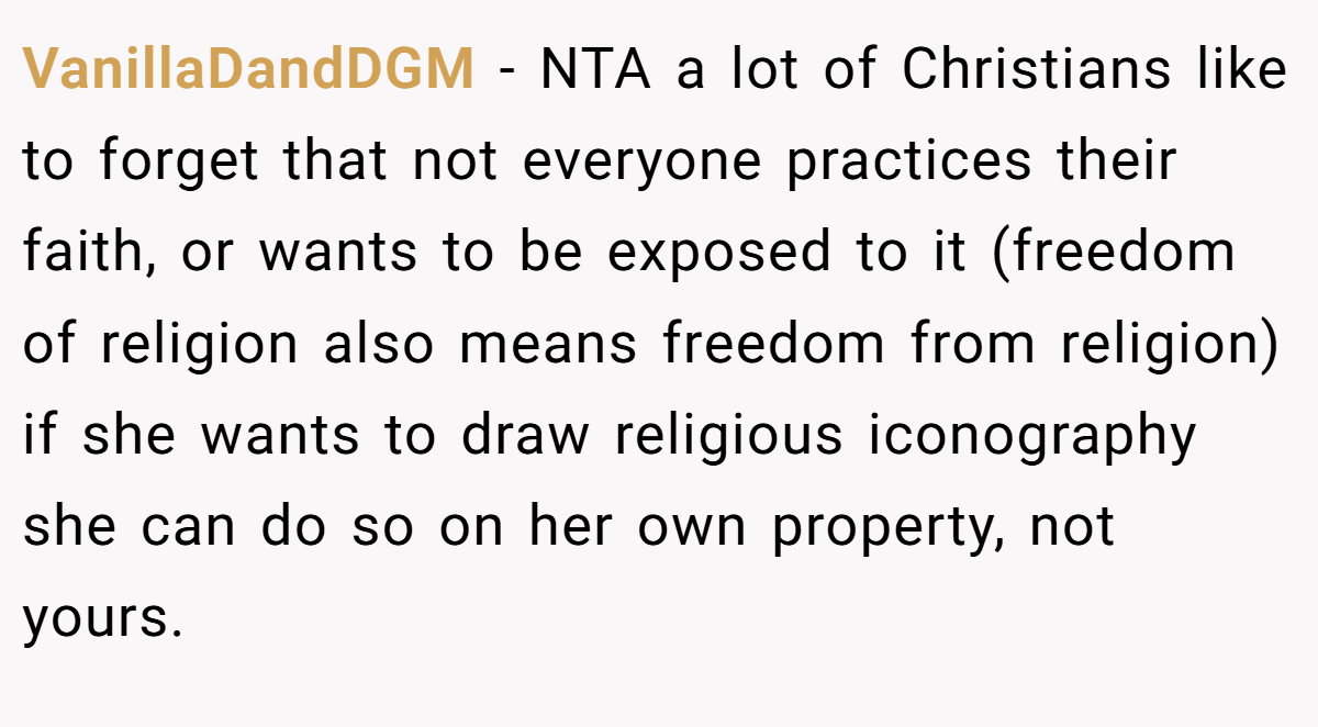 VanillaDandDGM − NTA a lot of Christians like to forget that not everyone practices their faith, or wants to be exposed to it (freedom of religion also means freedom from religion) if she wants to draw religious iconography she can do so on her own property, not yours.