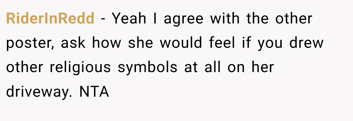 RiderInRedd − Yeah I agree with the other poster, ask how she would feel if you drew other religious symbols at all on her driveway. NTA