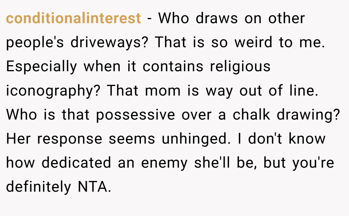 conditionalinterest − Who draws on other people's driveways? That is so weird to me. Especially when it contains religious iconography? That mom is way out of line. Who is that possessive over a chalk drawing? Her response seems unhinged. I don't know how dedicated an enemy she'll be, but you're definitely NTA.