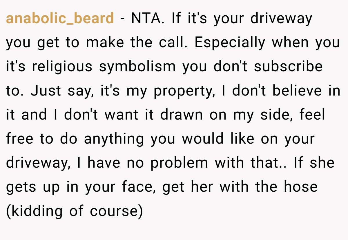 anabolic_beard − NTA. If it's your driveway you get to make the call. Especially when you it's religious symbolism you don't subscribe to. Just say, it's my property, I don't believe in it and I don't want it drawn on my side, feel free to do anything you would like on your driveway, I have no problem with that.. If she gets up in your face, get her with the hose (kidding of course)