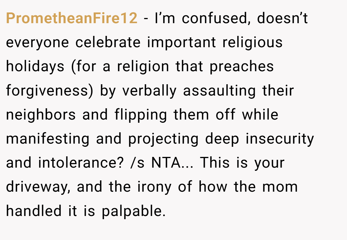 PrometheanFire12 − I’m confused, doesn’t everyone celebrate important religious holidays (for a religion that preaches forgiveness) by verbally assaulting their neighbors and flipping them off while manifesting and projecting deep insecurity and intolerance? /s NTA... This is your driveway, and the irony of how the mom handled it is palpable.