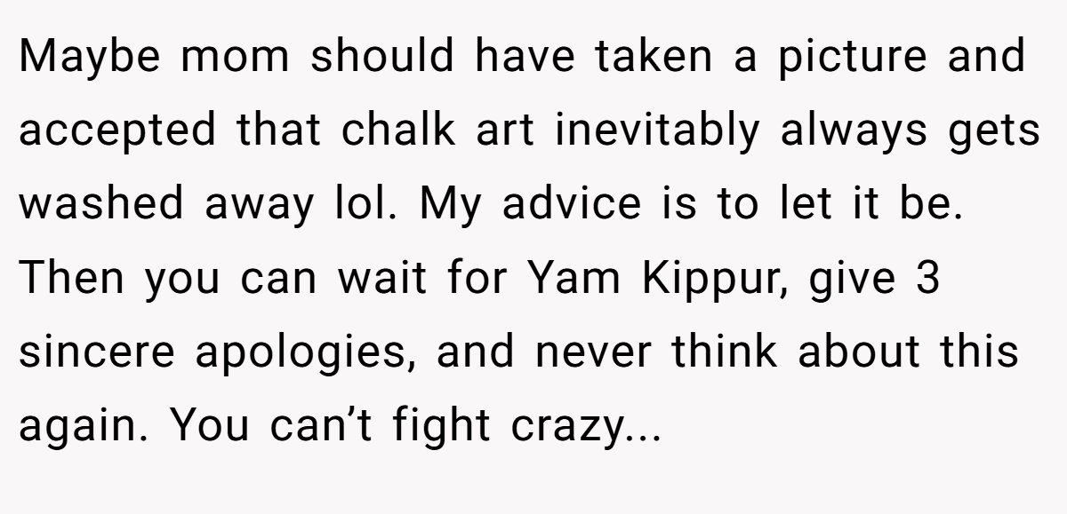 Maybe mom should have taken a picture and accepted that chalk art inevitably always gets washed away lol. My advice is to let it be. Then you can wait for Yam Kippur, give 3 sincere apologies, and never think about this again. You can’t fight crazy...