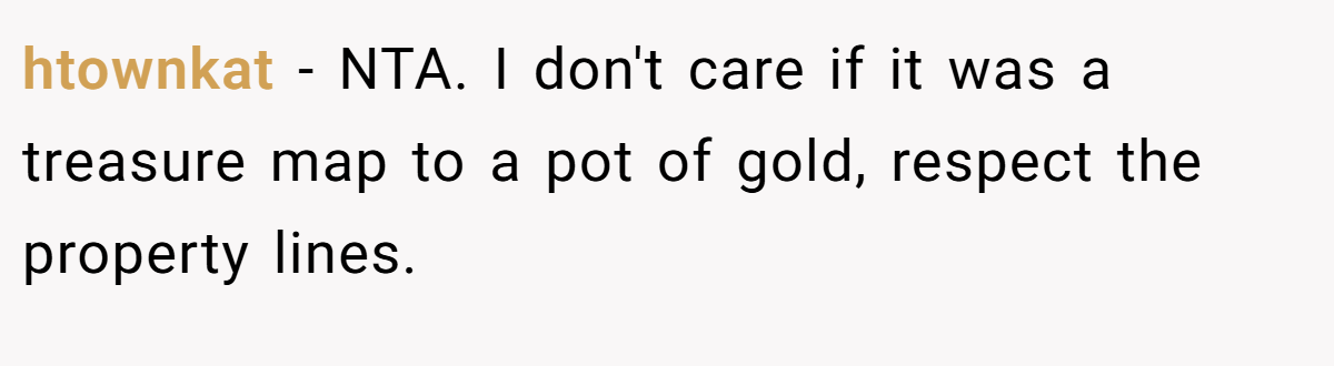 htownkat − NTA. I don't care if it was a treasure map to a pot of gold, respect the property lines.