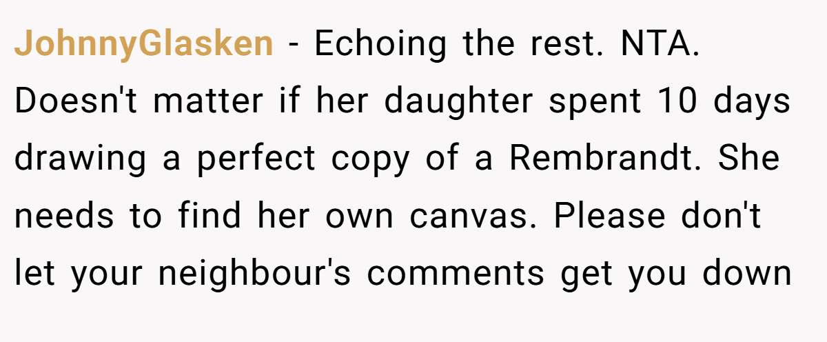 JohnnyGlasken − Echoing the rest. NTA. Doesn't matter if her daughter spent 10 days drawing a perfect copy of a Rembrandt. She needs to find her own canvas. Please don't let your neighbour's comments get you down