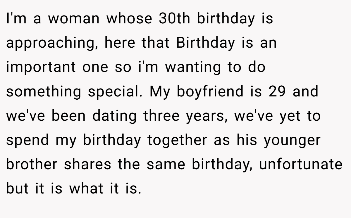 I'm a woman whose 30th birthday is approaching, here that Birthday is an important one so i'm wanting to do something special. My boyfriend is 29 and we've been dating three years, we've yet to spend my birthday together as his younger brother shares the same birthday, unfortunate but it is what it is.