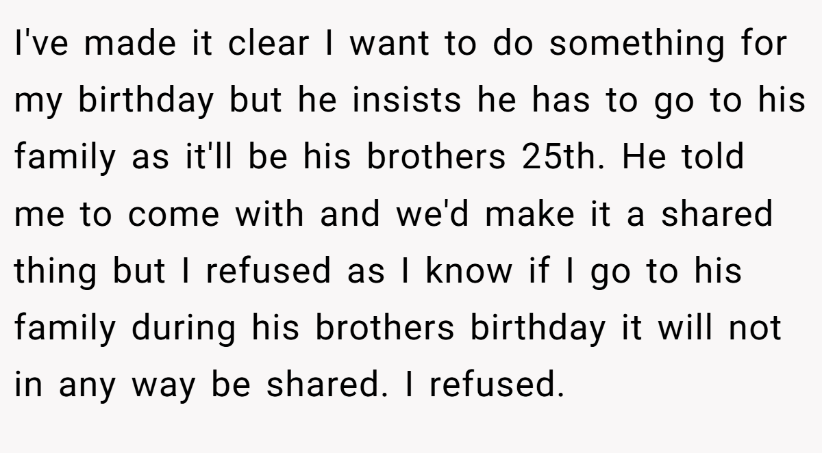I've made it clear I want to do something for my birthday but he insists he has to go to his family as it'll be his brothers 25th. He told me to come with and we'd make it a shared thing but I refused as I know if I go to his family during his brothers birthday it will not in any way be shared. I refused.