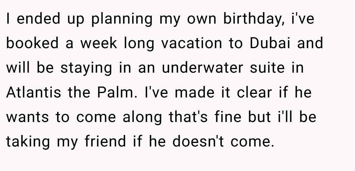 I ended up planning my own birthday, i've booked a week long vacation to Dubai and will be staying in an underwater suite in Atlantis the Palm. I've made it clear if he wants to come along that's fine but i'll be taking my friend if he doesn't come.