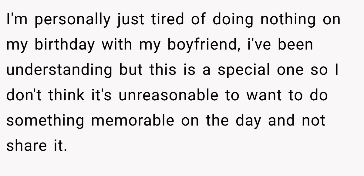I'm personally just tired of doing nothing on my birthday with my boyfriend, i've been understanding but this is a special one so I don't think it's unreasonable to want to do something memorable on the day and not share it.