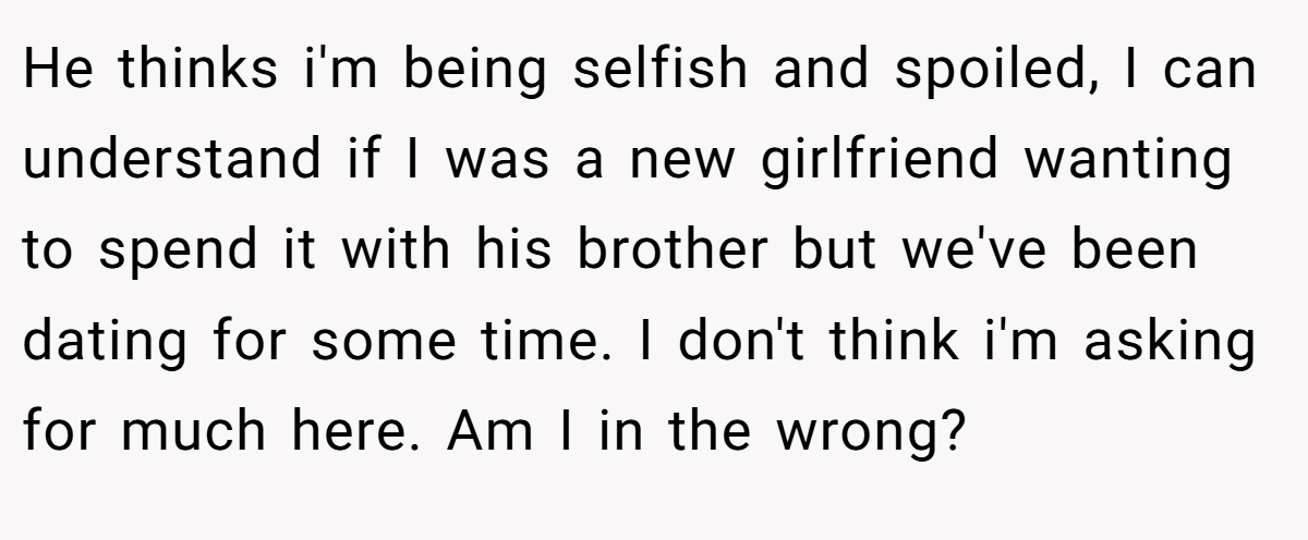 He thinks i'm being selfish and spoiled, I can understand if I was a new girlfriend wanting to spend it with his brother but we've been dating for some time. I don't think i'm asking for much here. Am I in the wrong?