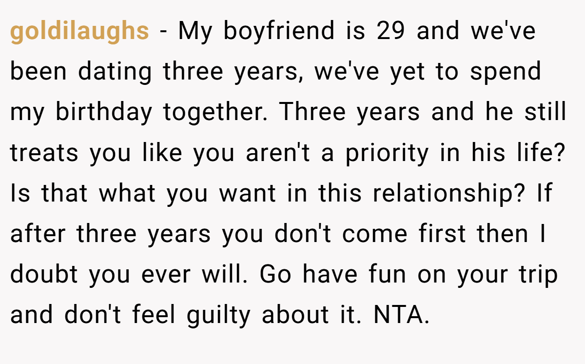 goldilaughs - My boyfriend is 29 and we've been dating three years, we've yet to spend my birthday together. Three years and he still treats you like you aren't a priority in his life? Is that what you want in this relationship? If after three years you don't come first then I doubt you ever will. Go have fun on your trip and don't feel guilty about it. NTA.