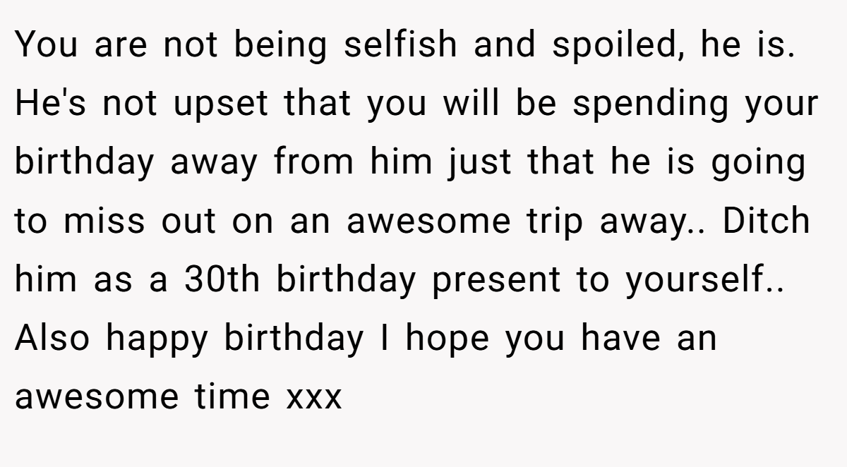 You are not being selfish and spoiled, he is. He's not upset that you will be spending your birthday away from him just that he is going to miss out on an awesome trip away.. Ditch him as a 30th birthday present to yourself.. Also happy birthday I hope you have an awesome time xxx