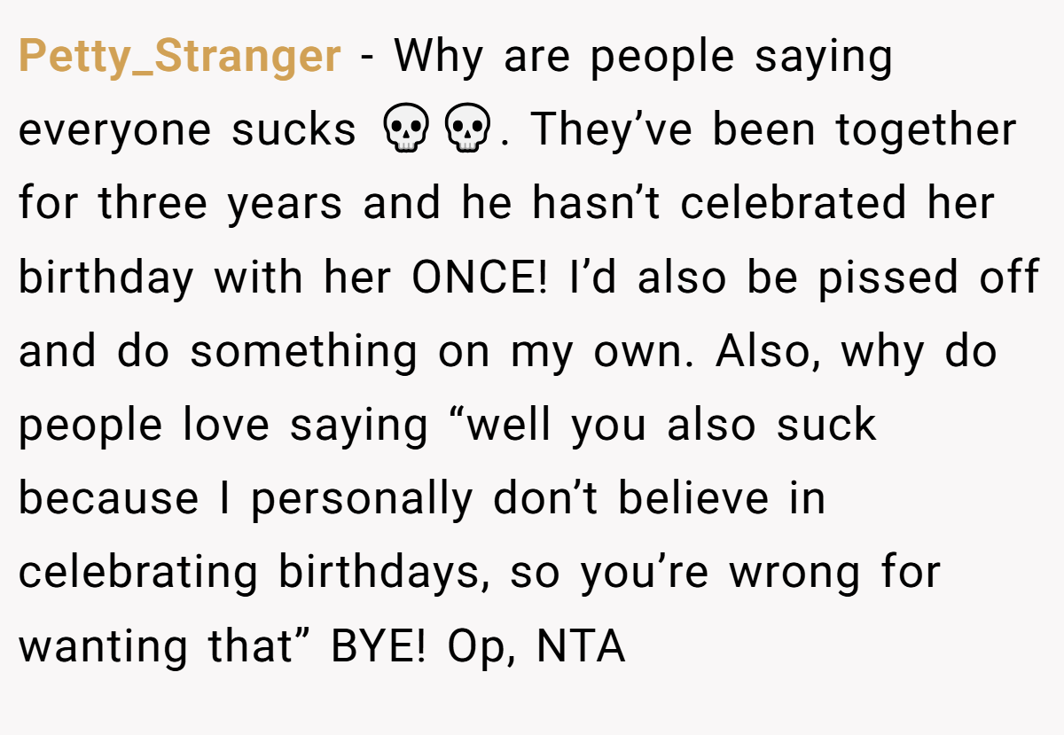Petty_Stranger - Why are people saying everyone sucks 💀💀. They’ve been together for three years and he hasn’t celebrated her birthday with her ONCE! I’d also be pissed off and do something on my own. Also, why do people love saying “well you also suck because I personally don’t believe in celebrating birthdays, so you’re wrong for wanting that” BYE! Op, NTA