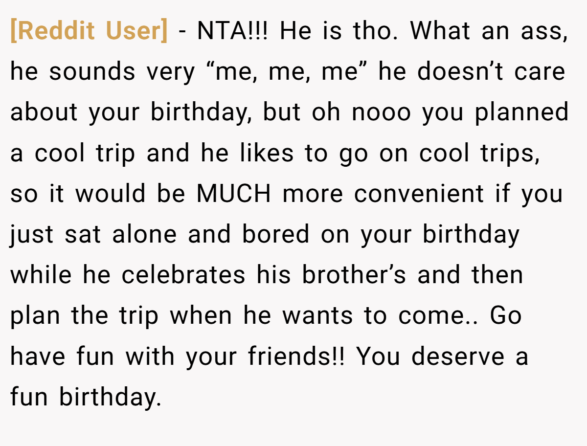 [Reddit User] - NTA!!! He is tho. What an ass, he sounds very “me, me, me” he doesn’t care about your birthday, but oh nooo you planned a cool trip and he likes to go on cool trips, so it would be MUCH more convenient if you just sat alone and bored on your birthday while he celebrates his brother’s and then plan the trip when he wants to come.. Go have fun with your friends!! You deserve a fun birthday.