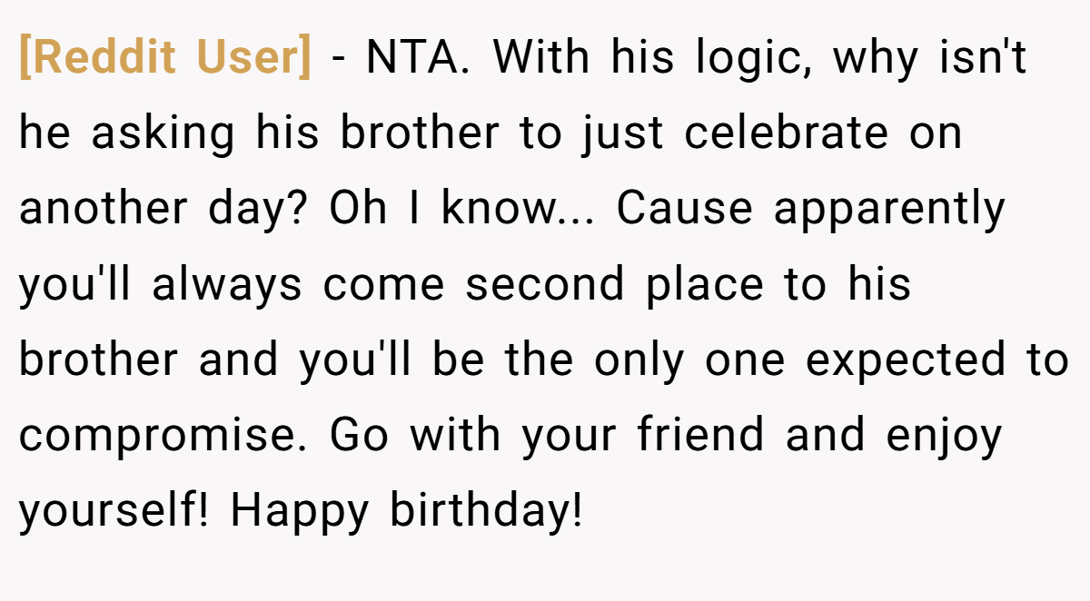 [Reddit User] - NTA. With his logic, why isn't he asking his brother to just celebrate on another day? Oh I know... Cause apparently you'll always come second place to his brother and you'll be the only one expected to compromise. Go with your friend and enjoy yourself! Happy birthday!