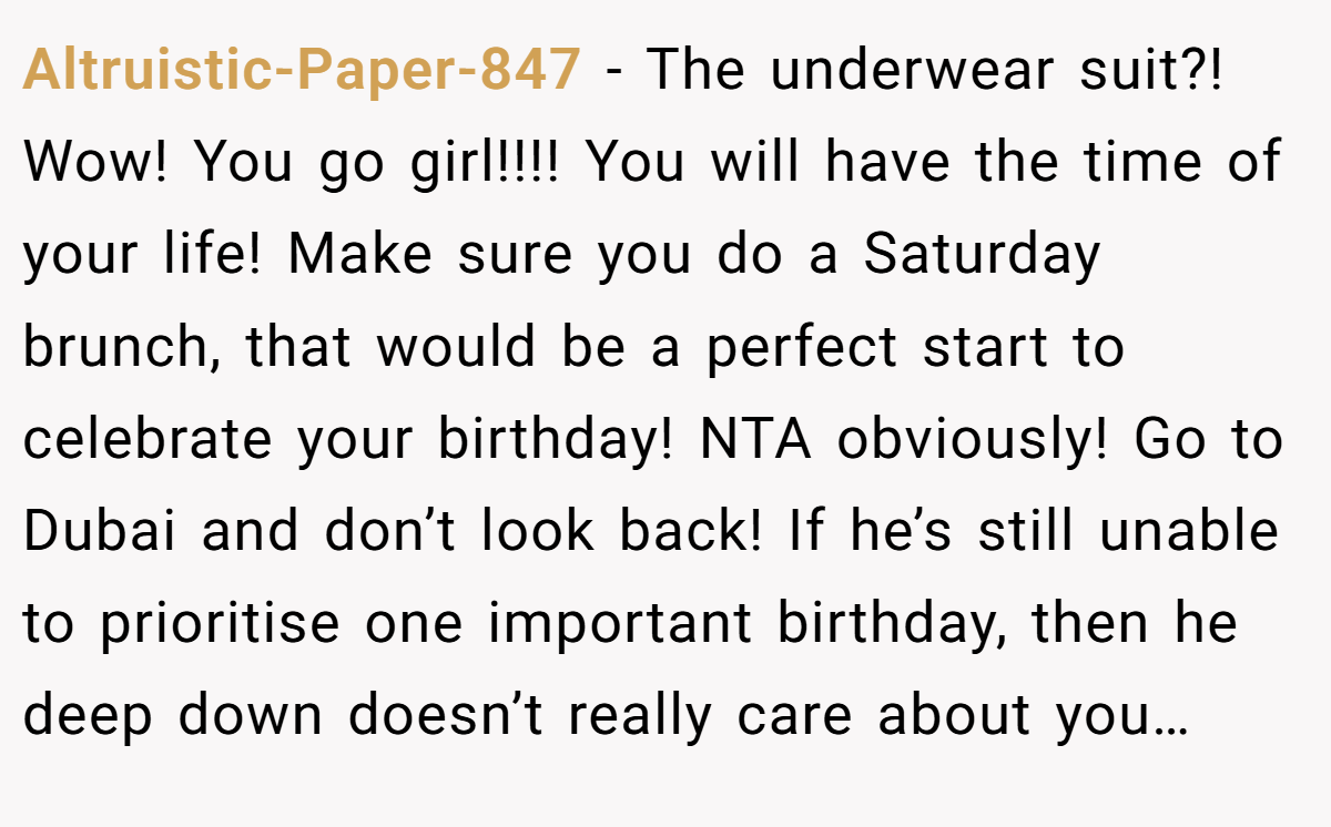 Altruistic-Paper-847 - The underwear suit?! Wow! You go girl!!!! You will have the time of your life! Make sure you do a Saturday brunch, that would be a perfect start to celebrate your birthday! NTA obviously! Go to Dubai and don’t look back! If he’s still unable to prioritise one important birthday, then he deep down doesn’t really care about you…
